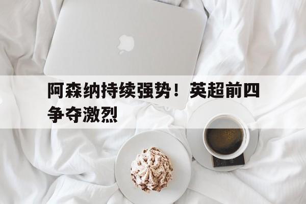 阿森纳持续强势！英超前四争夺激烈