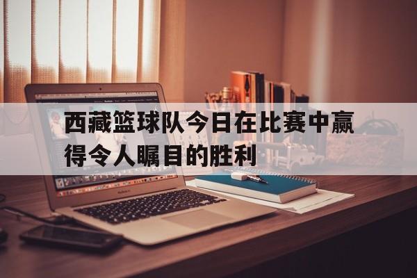 西藏篮球队今日在比赛中赢得令人瞩目的胜利