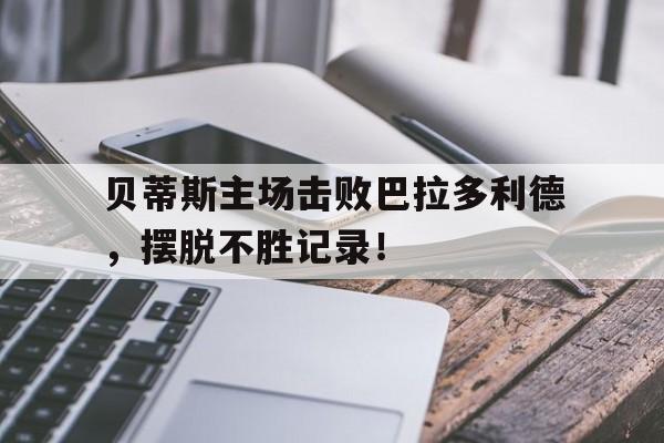 贝蒂斯主场击败巴拉多利德，摆脱不胜记录！